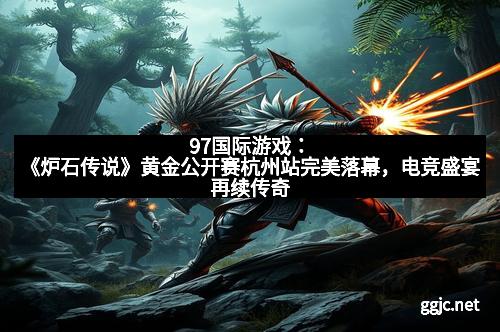 97国际游戏：《炉石传说》黄金公开赛杭州站完美落幕，电竞盛宴再续传奇