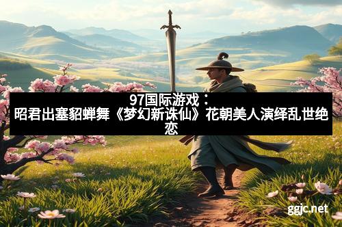 97国际游戏：昭君出塞貂蝉舞《梦幻新诛仙》花朝美人演绎乱世绝恋